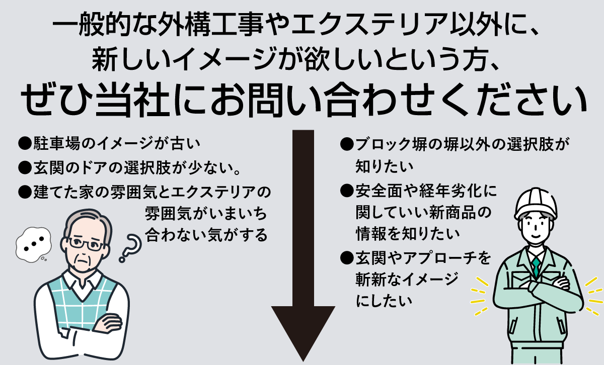 一般的な外構工事やエクステリア以外に、 新しいイメージが欲しいという方、 ぜひ当社にお問い合わせください